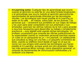 • m-Learning como: Cualquier tipo de aprendizaje que ocurre
cuando el aprendiz no está fijo en una determinada localización,
o el aprendizaje que ocurre cuando el aprendiz aprovecha las
oportunidades de aprendizaje ofrecidas por las tecnologías
móviles. Las tecnologías que hacen posible el m-Learning ya
están en la calle… en manos, sobre todo, de los jóvenes. Las
personas que ―arrastran‖ sus portátiles en sus viajes de trabajo
y los usan para estar conectados con sus empresas o sus
amistades, para leer las últimas noticias de la red o para acceder
a recursos necesarios para desarrollar su trabajo o simplemente
practica el ―ocio digital‖ está usando dichas tecnologías. Un
profesor universitario que consulta las últimas publicaciones de
su especialidad usando su ordenador personal mientras espera
un vuelo en un aeropuerto es un ―m-Learner‖. Un adolescente
que actualiza su blog con una foto y un pequeño comentario de
texto, usando su teléfono móvil desde el lugar en el que se
reúne con sus amigos está usando las tecnologías que hacen
posible el m-Learning, aunque quizá con otro propósito. Cada
vez más personas llevar consigo, como dispositivo personal, un
conjunto de herramientas de comunicación sofisticadas y la
conexión a la Internet.
 