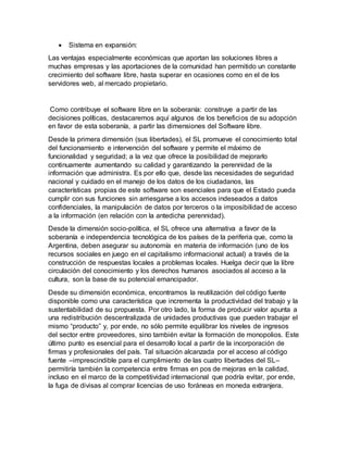  Sistema en expansión:
Las ventajas especialmente económicas que aportan las soluciones libres a
muchas empresas y las aportaciones de la comunidad han permitido un constante
crecimiento del software libre, hasta superar en ocasiones como en el de los
servidores web, al mercado propietario.
Como contribuye el software libre en la soberanía: construye a partir de las
decisiones políticas, destacaremos aquí algunos de los beneficios de su adopción
en favor de esta soberanía, a partir las dimensiones del Software libre.
Desde la primera dimensión (sus libertades), el SL promueve el conocimiento total
del funcionamiento e intervención del software y permite el máximo de
funcionalidad y seguridad; a la vez que ofrece la posibilidad de mejorarlo
continuamente aumentando su calidad y garantizando la perennidad de la
información que administra. Es por ello que, desde las necesidades de seguridad
nacional y cuidado en el manejo de los datos de los ciudadanos, las
características propias de este software son esenciales para que el Estado pueda
cumplir con sus funciones sin arriesgarse a los accesos indeseados a datos
confidenciales, la manipulación de datos por terceros o la imposibilidad de acceso
a la información (en relación con la antedicha perennidad).
Desde la dimensión socio-política, el SL ofrece una alternativa a favor de la
soberanía e independencia tecnológica de los países de la periferia que, como la
Argentina, deben asegurar su autonomía en materia de información (uno de los
recursos sociales en juego en el capitalismo informacional actual) a través de la
construcción de respuestas locales a problemas locales. Huelga decir que la libre
circulación del conocimiento y los derechos humanos asociados al acceso a la
cultura, son la base de su potencial emancipador.
Desde su dimensión económica, encontramos la reutilización del código fuente
disponible como una característica que incrementa la productividad del trabajo y la
sustentabilidad de su propuesta. Por otro lado, la forma de producir valor apunta a
una redistribución descentralizada de unidades productivas que pueden trabajar el
mismo “producto” y, por ende, no sólo permite equilibrar los niveles de ingresos
del sector entre proveedores, sino también evitar la formación de monopolios. Este
último punto es esencial para el desarrollo local a partir de la incorporación de
firmas y profesionales del país. Tal situación alcanzada por el acceso al código
fuente –imprescindible para el cumplimiento de las cuatro libertades del SL–
permitiría también la competencia entre firmas en pos de mejoras en la calidad,
incluso en el marco de la competitividad internacional que podría evitar, por ende,
la fuga de divisas al comprar licencias de uso foráneas en moneda extranjera.
 