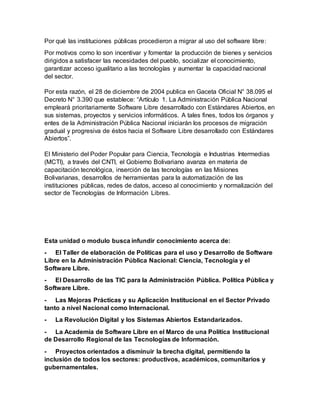 Por qué las instituciones públicas procedieron a migrar al uso del software libre:
Por motivos como lo son incentivar y fomentar la producción de bienes y servicios
dirigidos a satisfacer las necesidades del pueblo, socializar el conocimiento,
garantizar acceso igualitario a las tecnologías y aumentar la capacidad nacional
del sector.
Por esta razón, el 28 de diciembre de 2004 publica en Gaceta Oficial N° 38.095 el
Decreto N° 3.390 que establece: “Artículo 1. La Administración Pública Nacional
empleará prioritariamente Software Libre desarrollado con Estándares Abiertos, en
sus sistemas, proyectos y servicios informáticos. A tales fines, todos los órganos y
entes de la Administración Pública Nacional iniciarán los procesos de migración
gradual y progresiva de éstos hacia el Software Libre desarrollado con Estándares
Abiertos”.
El Ministerio del Poder Popular para Ciencia, Tecnología e Industrias Intermedias
(MCTI), a través del CNTI, el Gobierno Bolivariano avanza en materia de
capacitación tecnológica, inserción de las tecnologías en las Misiones
Bolivarianas, desarrollos de herramientas para la automatización de las
instituciones públicas, redes de datos, acceso al conocimiento y normalización del
sector de Tecnologías de Información Libres.
Esta unidad o modulo busca infundir conocimiento acerca de:
- El Taller de elaboración de Políticas para el uso y Desarrollo de Software
Libre en la Administración Pública Nacional: Ciencia, Tecnología y el
Software Libre.
- El Desarrollo de las TIC para la Administración Pública. Política Pública y
Software Libre.
- Las Mejoras Prácticas y su Aplicación Institucional en el Sector Privado
tanto a nivel Nacional como Internacional.
- La Revolución Digital y los Sistemas Abiertos Estandarizados.
- La Academia de Software Libre en el Marco de una Política Institucional
de Desarrollo Regional de las Tecnologías de Información.
- Proyectos orientados a disminuir la brecha digital, permitiendo la
inclusión de todos los sectores: productivos, académicos, comunitarios y
gubernamentales.
 