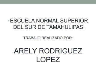•ESCUELA NORMAL SUPERIOR
DEL SUR DE TAMAHULIPAS.
TRABAJO REALIZADO POR:
ARELY RODRIGUEZ
LOPEZ
 