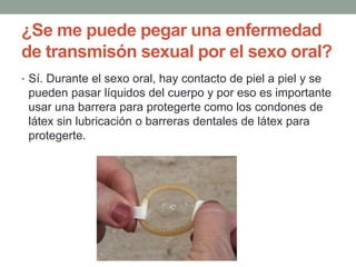 ¿Se me puede pegar una enfermedad
de transmisón sexual por el sexo oral?
• Sí. Durante el sexo oral, hay contacto de piel a piel y se
pueden pasar líquidos del cuerpo y por eso es importante
usar una barrera para protegerte como los condones de
látex sin lubricación o barreras dentales de látex para
protegerte.
 