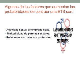 Algunos de los factores que aumentan las
probabilidades de contraer una ETS son:
• Actividad sexual a temprana edad.
• Multiplicidad de parejas sexuales.
• Relaciones sexuales sin protección.
 
