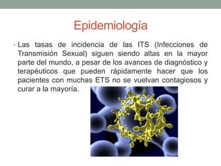Epidemiología
• Las tasas de incidencia de las ITS (Infecciones de
Transmisión Sexual) siguen siendo altas en la mayor
parte del mundo, a pesar de los avances de diagnóstico y
terapéuticos que pueden rápidamente hacer que los
pacientes con muchas ETS no se vuelvan contagiosos y
curar a la mayoría.
 