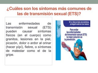 ¿Cuáles son los síntomas más comunes de
las de transmisión sexual (ETS)?
Las enfermedades de
transmisión sexual (ETS)
pueden causar síntomas
físicos (en el cuerpo) como
granitos, lesiones en la piel,
picazón, dolor o ardor al orinar
(hacer pípí), fiebre, o síntomas
de malestar como el de la
gripe.
 