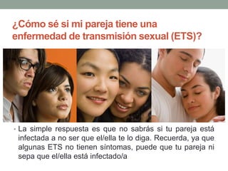 ¿Cómo sé si mi pareja tiene una
enfermedad de transmisión sexual (ETS)?
• La simple respuesta es que no sabrás si tu pareja está
infectada a no ser que el/ella te lo diga. Recuerda, ya que
algunas ETS no tienen síntomas, puede que tu pareja ni
sepa que el/ella está infectado/a
 