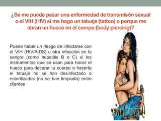 ¿Se me puede pasar una enfermedad de transmisón sexual
o el VIH (HIV) si me hago un tatuaje (tattoo) o porque me
abran un hueco en el cuerpo (body piercing)?
Puede haber un riesgo de infectarse con
el VIH (HIV/AIDS) u otra infección en la
sangre (como hepatitis B o C) si los
instrumentos que se usan para hacer el
hueco para decorar tu cuerpo o hacerte
el tatuaje no se han desinfectado o
esterilizados (no se han limpiado) entre
clientes
 