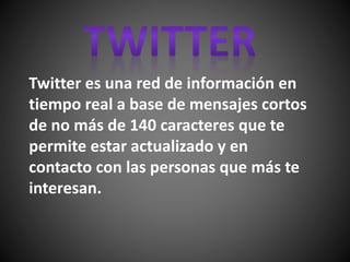 Twitter es una red de información en
tiempo real a base de mensajes cortos
de no más de 140 caracteres que te
permite estar actualizado y en
contacto con las personas que más te
interesan.
 