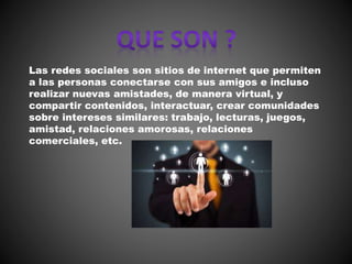 Las redes sociales son sitios de internet que permiten
a las personas conectarse con sus amigos e incluso
realizar nuevas amistades, de manera virtual, y
compartir contenidos, interactuar, crear comunidades
sobre intereses similares: trabajo, lecturas, juegos,
amistad, relaciones amorosas, relaciones
comerciales, etc.
 