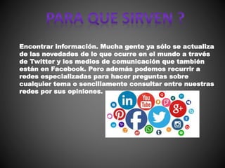 Encontrar información. Mucha gente ya sólo se actualiza
de las novedades de lo que ocurre en el mundo a través
de Twitter y los medios de comunicación que también
están en Facebook. Pero además podemos recurrir a
redes especializadas para hacer preguntas sobre
cualquier tema o sencillamente consultar entre nuestras
redes por sus opiniones.
 