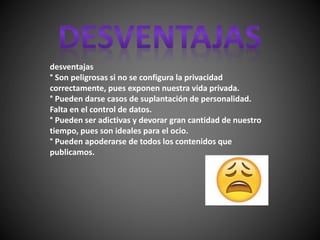 desventajas
° Son peligrosas si no se configura la privacidad
correctamente, pues exponen nuestra vida privada.
° Pueden darse casos de suplantación de personalidad.
Falta en el control de datos.
° Pueden ser adictivas y devorar gran cantidad de nuestro
tiempo, pues son ideales para el ocio.
° Pueden apoderarse de todos los contenidos que
publicamos.
 