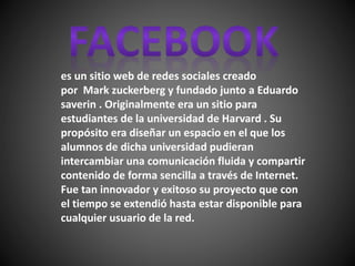 es un sitio web de redes sociales creado
por Mark zuckerberg y fundado junto a Eduardo
saverin . Originalmente era un sitio para
estudiantes de la universidad de Harvard . Su
propósito era diseñar un espacio en el que los
alumnos de dicha universidad pudieran
intercambiar una comunicación fluida y compartir
contenido de forma sencilla a través de Internet.
Fue tan innovador y exitoso su proyecto que con
el tiempo se extendió hasta estar disponible para
cualquier usuario de la red.
 