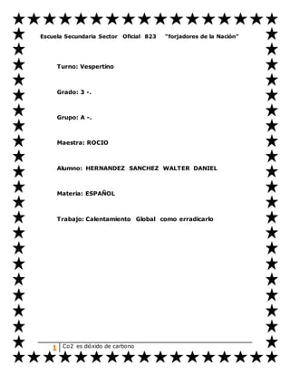 1 Co2 es dióxido de carbono
Escuela Secundaria Sector Oficial 823 “forjadores de la Nación”
Turno: Vespertino
Grado: 3 -.
Grupo: A -.
Maestra: ROCIO
Alumno: HERNANDEZ SANCHEZ WALTER DANIEL
Materia: ESPAÑOL
Trabajo: Calentamiento Global como erradicarlo
 