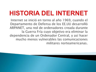 Internet se inició en torno al año 1969, cuando el
Departamento de Defensa de los EE.UU desarrolló
ARPANET, una red de ordenadores creada durante
la Guerra Fría cuyo objetivo era eliminar la
dependencia de un Ordenador Central, y así hacer
mucho menos vulnerables las comunicaciones
militares norteamericanas.
 