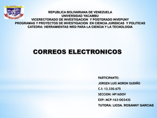 REPUBLICA BOLIVARIANA DE VENEZUELA
UNIVERSIDAD YACAMBU
VICERECTORADO DE INVESTIGACION Y POSTGRADO INVEPUNY
PROGRAMAS Y PROYECTOS DE INVESTIGACION EN CIENCIA JURIDICAS Y POLITICAS
CATEDRA: HERRAMIENTAS WED PARA LA CIENCIA Y LA TECNOLOGIA
PARTICIPANTE:
JORGEN LUIS MORON GUDIÑO
C.I: 13.330.675
SECCION: NP16DOV
EXP: MCP-163-OO343S
TUTORA: LICDA. ROSANNY GARCIAS
CORREOS ELECTRONICOS
 