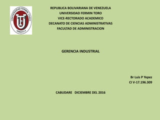 REPUBLICA BOLIVARIANA DE VENEZUELA
UNIVERSIDAD FERMIN TORO
VICE-RECTORADO ACADEMICO
DECANATO DE CIENCIAS ADMINISTRATIVAS
FACULTAD DE ADMINISTRACION
GERENCIA INDUSTRIAL
Br Luis P Yepez
CI V-17.196.309
CABUDARE DICIEMBRE DEL 2016
 