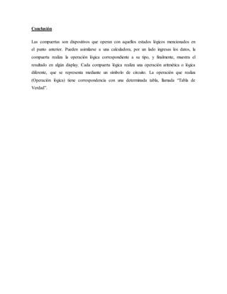 Conclusión
Las compuertas son dispositivos que operan con aquellos estados lógicos mencionados en
el punto anterior. Pueden asimilarse a una calculadora, por un lado ingresas los datos, la
compuerta realiza la operación lógica correspondiente a su tipo, y finalmente, muestra el
resultado en algún display. Cada compuerta lógica realiza una operación aritmética o lógica
diferente, que se representa mediante un símbolo de circuito. La operación que realiza
(Operación lógica) tiene correspondencia con una determinada tabla, llamada “Tabla de
Verdad”.
 