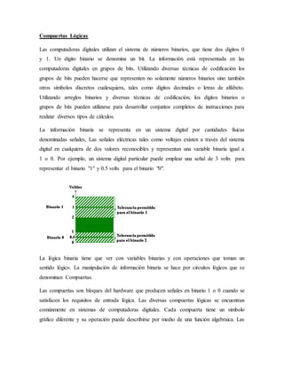 Compuertas Lógicas
Las computadoras digitales utilizan el sistema de números binarios, que tiene dos dígitos 0
y 1. Un dígito binario se denomina un bit. La información está representada en las
computadoras digitales en grupos de bits. Utilizando diversas técnicas de codificación los
grupos de bits pueden hacerse que representen no solamente números binarios sino también
otros símbolos discretos cualesquiera, tales como dígitos decimales o letras de alfabeto.
Utilizando arreglos binarios y diversas técnicas de codificación, los dígitos binarios o
grupos de bits pueden utilizarse para desarrollar conjuntos completos de instrucciones para
realizar diversos tipos de cálculos.
La información binaria se representa en un sistema digital por cantidades físicas
denominadas señales, Las señales eléctricas tales como voltajes existen a través del sistema
digital en cualquiera de dos valores reconocibles y representan una variable binaria igual a
1 o 0. Por ejemplo, un sistema digital particular puede emplear una señal de 3 volts para
representar el binario "1" y 0.5 volts para el binario "0".
La lógica binaria tiene que ver con variables binarias y con operaciones que toman un
sentido lógico. La manipulación de información binaria se hace por circuitos lógicos que se
denominan Compuertas.
Las compuertas son bloques del hardware que producen señales en binario 1 o 0 cuando se
satisfacen los requisitos de entrada lógica. Las diversas compuertas lógicas se encuentran
comúnmente en sistemas de computadoras digitales. Cada compuerta tiene un símbolo
gráfico diferente y su operación puede describirse por medio de una función algebraica. Las
 