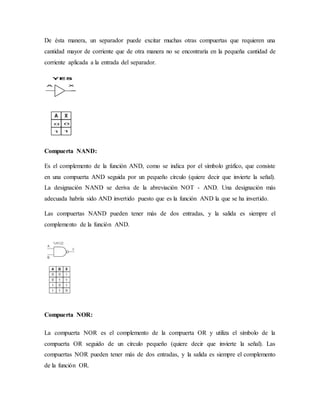 De ésta manera, un separador puede excitar muchas otras compuertas que requieren una
cantidad mayor de corriente que de otra manera no se encontraría en la pequeña cantidad de
corriente aplicada a la entrada del separador.
Compuerta NAND:
Es el complemento de la función AND, como se indica por el símbolo gráfico, que consiste
en una compuerta AND seguida por un pequeño círculo (quiere decir que invierte la señal).
La designación NAND se deriva de la abreviación NOT - AND. Una designación más
adecuada habría sido AND invertido puesto que es la función AND la que se ha invertido.
Las compuertas NAND pueden tener más de dos entradas, y la salida es siempre el
complemento de la función AND.
Compuerta NOR:
La compuerta NOR es el complemento de la compuerta OR y utiliza el símbolo de la
compuerta OR seguido de un círculo pequeño (quiere decir que invierte la señal). Las
compuertas NOR pueden tener más de dos entradas, y la salida es siempre el complemento
de la función OR.
 