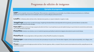 Programas de edición de imágenes
Ejemplos de programas
GIMP:Es el competidor más cercano a Photoshop. Ofrece opciones y características muy avanzadas, muy similares a las que encontramos en un Software
profesional. Se puede instalar tanto en el ordenador como en un pincho USB para así llevarlo encima.
LunaPic: Un fabuloso editor de foots online. Además de set gratuito, no require instalación ni registro ni nada.
ImageForge:Aunque tiene una edición de pago, ImageForge Standard Edition está disponible de forma gratuita y permite obtener una idea de las
características que ofrece la versión de pago.
Paint.NET:Para muchos es el mejor programa de edición de fotos. Su principal baza es que está repleto de plug-ins que le dotan de características adicionales
con un sinfín de efectos especiales
PhotoFiltre: Gratuito, muy intuitivo y con un montón de opciones que facilitan la edición de imágenes ahorrando al usuario mucho tiempo.
PhotoPlus 6: Si buscas algo básico y fácil para editar tus fotos PhotoPlus 6 puede ser la respuesta.
Photoscape: Un editor de fotos muy funcional, bien puntuado por los que lo usan. Permite editar imágenes, tomar capturas de pantalla, crear collages, entre
otras cosas
Picasa: Es el programa de Google para edición de fotos. Permite organizar, editar y compartir fotos de manera extremadamente sencilla y asequible para el más
torpe de los usuarios
 