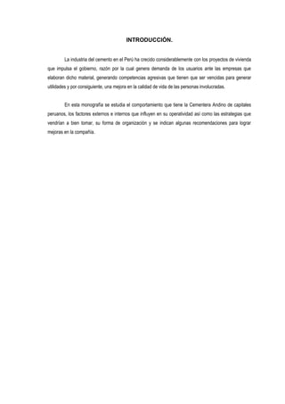 INTRODUCCIÓN.
La industria del cemento en el Perú ha crecido considerablemente con los proyectos de vivienda
que impulsa el gobierno, razón por la cual genera demanda de los usuarios ante las empresas que
elaboran dicho material, generando competencias agresivas que tienen que ser vencidas para generar
utilidades y por consiguiente, una mejora en la calidad de vida de las personas involucradas.
En esta monografía se estudia el comportamiento que tiene la Cementera Andino de capitales
peruanos, los factores externos e internos que influyen en su operatividad así como las estrategias que
vendrían a bien tomar, su forma de organización y se indican algunas recomendaciones para lograr
mejoras en la compañía.
 
