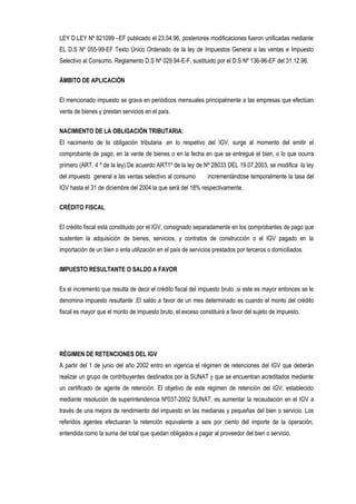 LEY D.LEY Nº 821099 –EF publicado el 23.04.96, posteriores modificaciones fueron unificadas mediante
EL D.S Nº 055-99-EF Texto Único Ordenado de la ley de Impuestos General a las ventas e Impuesto
Selectivo al Consumo. Reglamento D.S Nº 029.94-E-F, sustituido por el D.S Nº 136-96-EF del 31.12.96.
ÁMBITO DE APLICACIÓN
El mencionado impuesto se grava en periódicos mensuales principalmente a las empresas que efectúan
venta de bienes y prestan servicios en el país.
NACIMIENTO DE LA OBLIGACIÓN TRIBUTARIA:
El nacimiento de la obligación tributaria .en lo respetivo del IGV, surge al momento del emitir el
comprobante de pago, en la vente de bienes o en la fecha en que se entregué el bien, o lo que ocurra
primero (ART. 4 º de la ley).De acuerdo ART1º de la ley de Nº 28033 DEL 19.07.2003, se modifica la ley
del impuesto general a las ventas selectivo al consumo incrementándose temporalmente la tasa del
IGV hasta el 31 de diciembre del 2004 la que será del 18% respectivamente.
CRÉDITO FISCAL
El crédito fiscal está constituido por el IGV, consignado separadamente en los comprobantes de pago que
sustenten la adquisición de bienes, servicios, y contratos de construcción o el IGV pagado en la
importación de un bien o enla utilización en el país de servicios prestados por terceros o domiciliados.
IMPUESTO RESULTANTE O SALDO A FAVOR
Es el incremento que resulta de decir el crédito fiscal del impuesto bruto .si este es mayor entonces se le
denomina impuesto resultante .El saldo a favor de un mes determinado es cuando el monto del crédito
fiscal es mayor que el monto de impuesto bruto, el exceso constituirá a favor del sujeto de impuesto.
RÉGIMEN DE RETENCIONES DEL IGV
A partir del 1 de junio del año 2002 entro en vigencia el régimen de retenciones del IGV que deberán
realizar un grupo de contribuyentes destinados por la SUNAT y que se encuentran acreditados mediante
un certificado de agente de retención. El objetivo de este régimen de retención del IGV, establecido
mediante resolución de superintendencia Nº037-2002 SUNAT, es aumentar la recaudación en el IGV a
través de una mejora de rendimiento del impuesto en las medianas y pequeñas del bien o servicio. Los
referidos agentes efectuaran la retención equivalente a seis por ciento del importe de la operación,
entendida como la suma del total que quedan obligados a pagar al proveedor del bien o servicio.
 