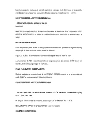 Los referidos agentes efectuaran la retención equivalente a seis por ciento del importe de la operación,
entendida como la suma del total que quedan obligados a pagar al proveedor del bien o servicio
B. CONTRIBUCIONES A INSTITUCIONES PÚBLICAS:
1. RÉGIMEN DEL SEGURO SOCIAL DE SALUD
Base Legal:
Ley Nº 26790 publicada del 17 .05. 96 “Ley de modernización de la seguridad social”. Reglamento D.S Nº
009-97 SA del 09.09.1997.Es un atributo de carácter obligatorio cuya contribución es administrada por la
SUNAT
OBLIGACIÓN Y APORTACIÓN:
Están obligatorios a portar al SNP los trabajadores dependientes cuales quiera sea su régimen laboral y
siempre que no estén afiliados al sistema privado de pensione
Según D.S nº 26054 las aportaciones al SNP ascienden a partir del 01de enero de 1997.
A un porcentaje de 13% y son íntegramente del cargo asegurado. Los aportes al SNP deben ser
retenidos, declarados y pagados por el empleador.
PLAZO PARA EL PAGO DE ESSALUD-SNP:
Mediante resolución de superintendencia Nº 044-99/SUNAT (13.04.99) mediante en su parte considerada
que la SUNAT se hace cargo a partir del periodo tributario
C) CONTRIBUCIONES A INSTITUCIONES PRIVADAS:
1. SISTEMA PRIVADOS DE PENSIONES DE ADMINISTRACIÓN D FONDOS DE PENSIONES (SPP)
BASE LEGAL: LEY TUO.
De la ley del sistema privado de pensiones, aprobada por D.S Nº 054-97-EF DEL 14.05.99.
REGLAMENTO: D.S Nº 004-98-EF del 21.01.1998 y sus modificatorias
OBLIGACIÓN Y APORTACIÓN:
 