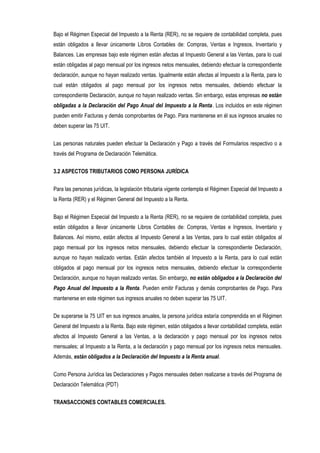 Bajo el Régimen Especial del Impuesto a la Renta (RER), no se requiere de contabilidad completa, pues
están obligados a llevar únicamente Libros Contables de: Compras, Ventas e Ingresos, Inventario y
Balances. Las empresas bajo este régimen están afectas al Impuesto General a las Ventas, para lo cual
están obligadas al pago mensual por los ingresos netos mensuales, debiendo efectuar la correspondiente
declaración, aunque no hayan realizado ventas. Igualmente están afectas al Impuesto a la Renta, para lo
cual están obligados al pago mensual por los ingresos netos mensuales, debiendo efectuar la
correspondiente Declaración, aunque no hayan realizado ventas. Sin embargo, estas empresas no están
obligadas a la Declaración del Pago Anual del Impuesto a la Renta. Los incluidos en este régimen
pueden emitir Facturas y demás comprobantes de Pago. Para mantenerse en él sus ingresos anuales no
deben superar las 75 UIT.
Las personas naturales pueden efectuar la Declaración y Pago a través del Formularios respectivo o a
través del Programa de Declaración Telemática.
3.2 ASPECTOS TRIBUTARIOS COMO PERSONA JURÍDICA
Para las personas jurídicas, la legislación tributaria vigente contempla el Régimen Especial del Impuesto a
la Renta (RER) y el Régimen General del Impuesto a la Renta.
Bajo el Régimen Especial del Impuesto a la Renta (RER), no se requiere de contabilidad completa, pues
están obligados a llevar únicamente Libros Contables de: Compras, Ventas e Ingresos, Inventario y
Balances. Así mismo, están afectos al Impuesto General a las Ventas, para lo cual están obligados al
pago mensual por los ingresos netos mensuales, debiendo efectuar la correspondiente Declaración,
aunque no hayan realizado ventas. Están afectos también al Impuesto a la Renta, para lo cual están
obligados al pago mensual por los ingresos netos mensuales, debiendo efectuar la correspondiente
Declaración, aunque no hayan realizado ventas. Sin embargo, no están obligados a la Declaración del
Pago Anual del Impuesto a la Renta. Pueden emitir Facturas y demás comprobantes de Pago. Para
mantenerse en este régimen sus ingresos anuales no deben superar las 75 UIT.
De superarse la 75 UIT en sus ingresos anuales, la persona jurídica estaría comprendida en el Régimen
General del Impuesto a la Renta. Bajo este régimen, están obligados a llevar contabilidad completa, están
afectos al Impuesto General a las Ventas, a la declaración y pago mensual por los ingresos netos
mensuales; al Impuesto a la Renta, a la declaración y pago mensual por los ingresos netos mensuales.
Además, están obligados a la Declaración del Impuesto a la Renta anual.
Como Persona Jurídica las Declaraciones y Pagos mensuales deben realizarse a través del Programa de
Declaración Telemática (PDT)
TRANSACCIONES CONTABLES COMERCIALES.
 
