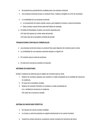 • Se presenta los procedimientos contables para una empresa comercial.
• Una empresa comercial compra un producto físico, material y tangible con el fin de revenderlo.
• La contabilidad de una empresa comercial :
• La incorporación de varias cuentas nuevas, para registrar la compra y venta de productos.
• Estas cuentas nuevas forman parte del Estado de resultado.
• El estado de Resultados muestra una sección separada para:
• El valor del ingreso por ventas netas del periodo
• El costo neto de la mercadería vendida del periodo
TRANSACCIONES CONTABLES COMERCIALES.
• una empresa comercial compra un producto físico para disponer de inventario para la venta.
• La contabilidad de una empresa comercial requiere un registro de.
• El inventario para la venta de productos.
• El costo de la mercancía vendida en el periodo
SISTEMAS DE INVENTARIO.
Existen 2 sistemas de sistemas para el registro de inventario para la venta.
1. Sistema de inventario perpetuo que mantiene un saldo actualizado de la cantidad de mercancía
en existencia.
2. El costo de la mercadería vendida.
3. Sistema de inventario Periódico no mantiene un saldo actualizado de:
• La cantidad de mercancía en existencia.
• El costo de la mercancía vendida
SISTEMA DE INVENTARIO PERPETUO
• No requiere de nuevas cuentas contables
• La compra y venta de productos se registra directamente en la cuenta Inventario.
• Cuando se compra mercancía, aumenta la cuenta inventario de mercancía del activo.
 