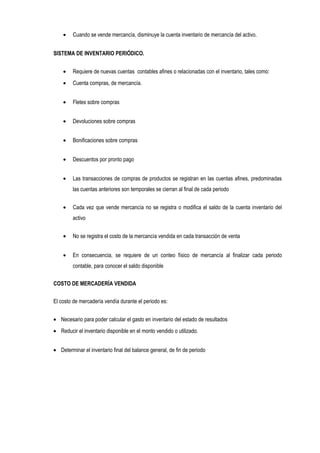 • Cuando se vende mercancía, disminuye la cuenta inventario de mercancía del activo.
SISTEMA DE INVENTARIO PERIÓDICO.
• Requiere de nuevas cuentas contables afines o relacionadas con el inventario, tales como:
• Cuenta compras, de mercancía.
• Fletes sobre compras
• Devoluciones sobre compras
• Bonificaciones sobre compras
• Descuentos por pronto pago
• Las transacciones de compras de productos se registran en las cuentas afines, predominadas
las cuentas anteriores son temporales se cierran al final de cada periodo
• Cada vez que vende mercancía no se registra o modifica el saldo de la cuenta inventario del
activo
• No se registra el costo de la mercancía vendida en cada transacción de venta
• En consecuencia, se requiere de un conteo físico de mercancía al finalizar cada periodo
contable, para conocer el saldo disponible
COSTO DE MERCADERÍA VENDIDA
El costo de mercadería vendía durante el periodo es:
• Necesario para poder calcular el gasto en inventario del estado de resultados
• Reducir el inventario disponible en el monto vendido o utilizado.
• Determinar el inventario final del balance general, de fin de periodo
 
