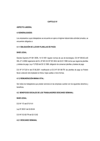 CAPITULO IV
ASPECTO LABORAL
4.1GENERALIDADES:
Los empresarios cuyos trabajadores se encuentre en ajeno al régimen laboral dela actividad privados, se
encuentran obligados a:
4.1.1 OBLIGACIÓN DE LLEVAR PLANILLAS DE PAGO:
BASE LEGAL:
Decreto Supremo Nº 681 DERL 14.10.1991 regulan normas de uso de tecnologías. D.S Nº 009.92-JUS
DEL 27 .6.0992 reglamento del D.L Nº 681.D.S Nº 001-98-tr del 22.01.1998 norma que regula las planillas
y boletas de pago. Ley nº 27029 del 30.12.1998: obligación de conservar planillas y boletas de pago
D.S Nº 017-201-tr del 07.06.2001: modificación al D.S Nº 001-98-TR: las planillas de pago se Podrán
llevar a elección del empleador en libros, hojas sueltas o micro formas.
4.1.2 REMUNERACIÓN MININA VITAL:
Son todos los trabajadores que prestan servicios en las empresas cuentan con los siguientes derechos y
beneficios.
4.2 BENEFICIOS SOCIALES DE LOS TRABAJADORES DESCANSO SEMANAL:
BASE LEGAL:
D.S Nº 173 del 07-01-91
Ley Nº 26331 del 22-06-94
D.S Nº 012-92-TR del 02-12-92
4.2.1 DESCANSO SEMANAL
 