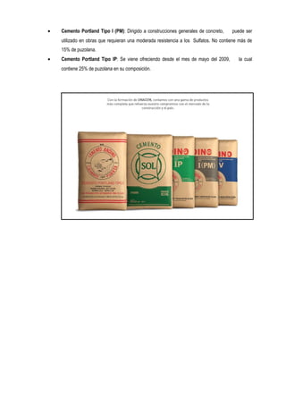 • Cemento Portland Tipo I (PM): Dirigido a construcciones generales de concreto, puede ser
utilizado en obras que requieran una moderada resistencia a los Sulfatos. No contiene más de
15% de puzolana.
• Cemento Portland Tipo IP: Se viene ofreciendo desde el mes de mayo del 2009, la cual
contiene 25% de puzolana en su composición.
 