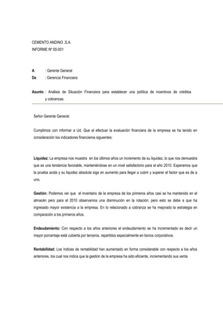 CEMENTO ANDINO .S.A.
INFORME Nº 00-001
A : Gerente General
De : Gerencia Financiera
Asunto : Análisis de Situación Financiera para establecer una política de incentivos de créditos
y cobranzas.
Señor Gerente General:
Cumplimos con informar a Ud. Que al efectuar la evaluación financiera de la empresa se ha tenido en
consideración los indicadores financieros siguientes:
Liquidez: La empresa nos muestra en los últimos años un incremento de su liquidez, lo que nos demuestra
que es una tendencia favorable, manteniéndose en un nivel satisfactorio para el año 2010. Esperamos que
la prueba acida y su liquidez absoluta siga en aumento para llegar a cubrir y superar el factor que es de a
uno.
Gestión: Podemos ver que el inventario de la empresa de los primeros años casi se ha mantenido en el
almacén pero para el 2010 observamos una disminución en la rotación; pero esto se debe a que ha
ingresado mayor existencia a la empresa. En lo relacionado a cobranza se ha mejorado la estrategia en
comparación a los primeros años.
Endeudamiento: Con respecto a los años anteriores el endeudamiento se ha incrementado es decir un
mayor porcentaje está cubierta por terceros, repartidos especialmente en bonos corporativos.
Rentabilidad: Los índices de rentabilidad han aumentado en forma considerable con respecto a los años
anteriores, los cual nos indica que la gestión de la empresa ha sido eficiente, incrementando sus venta
 