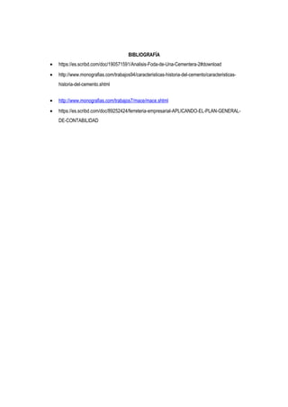 BIBLIOGRAFÍA
• https://es.scribd.com/doc/190571591/Analisis-Foda-de-Una-Cementera-2#download
• http://www.monografias.com/trabajos94/caracteristicas-historia-del-cemento/caracteristicas-
historia-del-cemento.shtml
• http://www.monografias.com/trabajos7/mace/mace.shtml
• https://es.scribd.com/doc/89252424/ferreteria-empresarial-APLICANDO-EL-PLAN-GENERAL-
DE-CONTABILIDAD
 