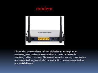 Dispositivo que convierte señales digitales en analógicas, o
viceversa, para poder ser transmitidas a través de líneas de
teléfono, cables coaxiales, fibras ópticas y microondas; conectado a
una computadora, permite la comunicación con otra computadora
por vía telefónica.
módem
 