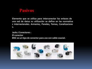 Pasivos
Elemento que se utiliza para interconectar los enlaces de
una red de datos su utilización se define en las normativa
s internacionales. Armarios, Paneles, Tomas, Canalizacione
s.
Jacks / Conectores :
El conector
BNC es un tipo de conector para uso con cable coaxial.
 