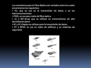 Los conectores para la Fibra Óptica son variados entre los cuales
encontramos los siguientes:
• FC, que se usa en la transmisión de datos y en las
telecomunicaciones.
• FDDI, se usa para redes de fibra óptica.
• LC y MT-Array que se utilizan en transmisiones de alta
densidad de datos.
• SC y SC-Dúplex se utilizan para la transmisión de datos.
• ST o BFOC se usa en redes de edificios y en sistemas de
seguridad.
 