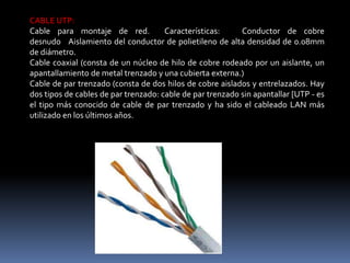 CABLE UTP:
Cable para montaje de red. Características: Conductor de cobre
desnudo Aislamiento del conductor de polietileno de alta densidad de 0.08mm
de diámetro.
Cable coaxial (consta de un núcleo de hilo de cobre rodeado por un aislante, un
apantallamiento de metal trenzado y una cubierta externa.)
Cable de par trenzado (consta de dos hilos de cobre aislados y entrelazados. Hay
dos tipos de cables de par trenzado: cable de par trenzado sin apantallar [UTP - es
el tipo más conocido de cable de par trenzado y ha sido el cableado LAN más
utilizado en los últimos años.
 