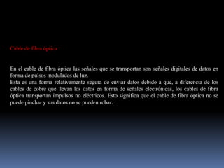 Cable de fibra óptica :
En el cable de fibra óptica las señales que se transportan son señales digitales de datos en
forma de pulsos modulados de luz.
Esta es una forma relativamente segura de enviar datos debido a que, a diferencia de los
cables de cobre que llevan los datos en forma de señales electrónicas, los cables de fibra
óptica transportan impulsos no eléctricos. Esto significa que el cable de fibra óptica no se
puede pinchar y sus datos no se pueden robar.
 