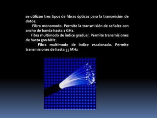 se utilizan tres tipos de fibras ópticas para la transmisión de
datos:
Fibra monomodo. Permite la transmisión de señales con
ancho de banda hasta 2 GHz.
Fibra multimodo de índice gradual. Permite transmisiones
de hasta 500 MHz.
Fibra multimodo de índice escalonado. Permite
transmisiones de hasta 35 MHz
 