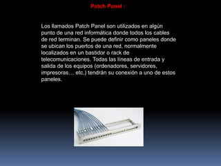 Patch Panel :
Los llamados Patch Panel son utilizados en algún
punto de una red informática donde todos los cables
de red terminan. Se puede definir como paneles donde
se ubican los puertos de una red, normalmente
localizados en un bastidor o rack de
telecomunicaciones. Todas las líneas de entrada y
salida de los equipos (ordenadores, servidores,
impresoras… etc.) tendrán su conexión a uno de estos
paneles.
 