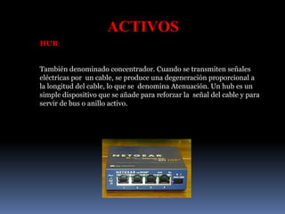ACTIVOS
HUB:
También denominado concentrador. Cuando se transmiten señales
eléctricas por un cable, se produce una degeneración proporcional a
la longitud del cable, lo que se denomina Atenuación. Un hub es un
simple dispositivo que se añade para reforzar la señal del cable y para
servir de bus o anillo activo.
 