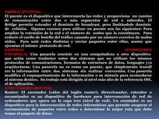 BRIDGE (PUENTE):
El puente es el dispositivo que interconecta las redes y proporciona un camino
de comunicación entre dos o más segmentos de red o subredes. El
Bridge permite extender el dominio de broadcast, pero limitándole dominio
de colisión. Algunas razones para utilizar un puente son las siguientes: Para
ampliar la extensión de la red o el número de nodos que la constituyen. Para
reducir el cuello de botella del tráfico causado por un número excesivo de nodos
nidos. Para unir redes distintas y enviar paquetes entre ellas, asume que
ejecutan el mismo protocolo de red.
GATEWAY (COMPUERTA
PASARELA): Una pasarela consiste en una computadora u otro dispositivo
que actúa como traductor entre dos sistemas que no utilizan los mismos
protocolos de comunicaciones, formatos de estructura de datos, lenguajes y/o
arquitecturas. Una pasarela no es como un puente, que simplemente transfi
ere la información entre dos sistemas sin realizar conversión. Una pasarela
modifica el empaquetamiento de la información o su sintaxis para acomodarse
al sistema destino. Su trabajo está dirigido al nivel más alto de la referencia OSI,
el de aplicación.
ENRUTADOR O ROUTER:
Router: El enrutador (calco del inglés router), direccionador, ruteador o
encaminador es un dispositivo de hardware para interconexión de red de
ordenadores que opera en la capa tres (nivel de red). Un enrutador es un
dispositivo para la interconexión de redes informáticas que permite asegurar el
enrutamiento de paquetes entre redes o determinar la mejor ruta que debe
tomar el paquete de datos.
 