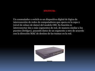 SWITCH:
Un conmutador o switch es un dispositivo digital de lógica de
interconexión de redes de computadores que opera en la capa 2
(nivel de enlace de datos) del modelo OSI. Su función es
interconectar dos o más segmentos de red, de manera similar a los
puentes (bridges), pasando datos de un segmento a otro de acuerdo
con la dirección MAC de destino de las tramas en la red.
 