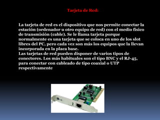 Tarjeta de Red:
La tarjeta de red es el dispositivo que nos permite conectar la
estación (ordenador u otro equipo de red) con el medio físico
de transmisión (cable). Se le llama tarjeta porque
normalmente es una tarjeta que se coloca en uno de los slot
libres del PC, pero cada vez son más los equipos que la llevan
incorporada en la placa base.
Las tarjetas de red pueden disponer de varios tipos de
conectores. Los más habituales son el tipo BNC y el RJ-45,
para conectar con cableado de tipo coaxial o UTP
respectivamente
 