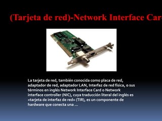 (Tarjeta de red)-Network Interface Card
La tarjeta de red, también conocida como placa de red,
adaptador de red, adaptador LAN, Interfaz de red física, o sus
términos en inglés Network Interface Card o Network
interface controller (NIC), cuya traducción literal del inglés es
«tarjeta de interfaz de red» (TIR), es un componente de
hardware que conecta una ...
 