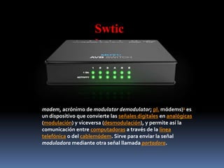Swtic
h
modem, acrónimo de modulator demodulator; pl. módems)1 es
un dispositivo que convierte las señales digitales en analógicas
(modulación) y viceversa (desmodulación), y permite así la
comunicación entre computadoras a través de la línea
telefónica o del cablemódem. Sirve para enviar la señal
moduladora mediante otra señal llamada portadora.
 