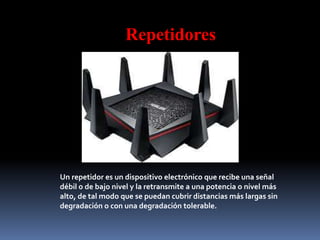 Repetidores
Un repetidor es un dispositivo electrónico que recibe una señal
débil o de bajo nivel y la retransmite a una potencia o nivel más
alto, de tal modo que se puedan cubrir distancias más largas sin
degradación o con una degradación tolerable.
 