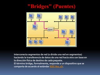 "Bridges" (Puentes)
Interconecta segmentos de red (o divide una red en segmentos)
haciendo la transferencia de datos de una red hacia otra con base en
la dirección física de destino de cada paquete.
El término bridge, formalmente, responde a un dispositivo que se
comporta de acuerdo al estándar IEEE 802.1D.
 