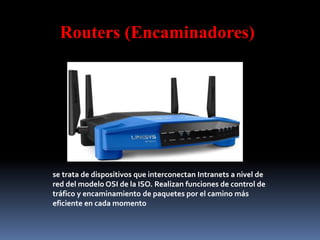 Routers (Encaminadores)
se trata de dispositivos que interconectan Intranets a nivel de
red del modelo OSI de la ISO. Realizan funciones de control de
tráfico y encaminamiento de paquetes por el camino más
eficiente en cada momento
 