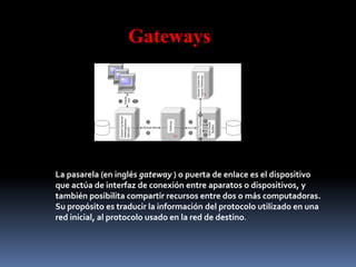 Gateways
La pasarela (en inglés gateway ) o puerta de enlace es el dispositivo
que actúa de interfaz de conexión entre aparatos o dispositivos, y
también posibilita compartir recursos entre dos o más computadoras.
Su propósito es traducir la información del protocolo utilizado en una
red inicial, al protocolo usado en la red de destino.
 